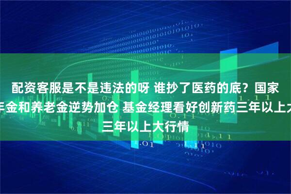 配资客服是不是违法的呀 谁抄了医药的底？国家队、年金和养老金逆势加仓 基金经理看好创新药三年以上大行情