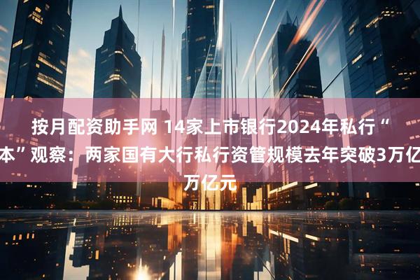按月配资助手网 14家上市银行2024年私行“账本”观察：两家国有大行私行资管规模去年突破3万亿元