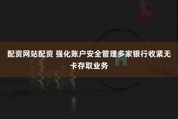配资网站配资 强化账户安全管理多家银行收紧无卡存取业务