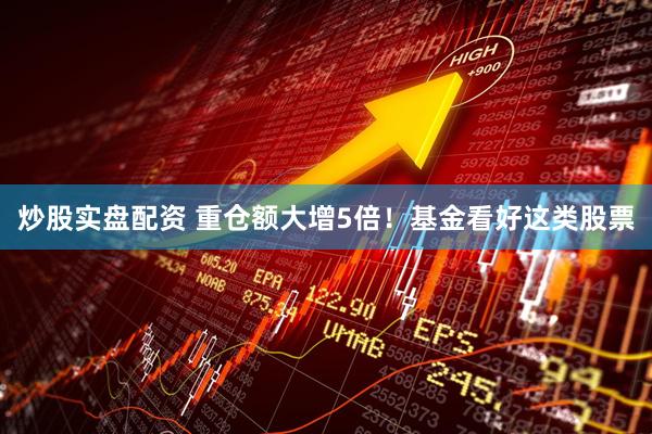 炒股实盘配资 重仓额大增5倍！基金看好这类股票