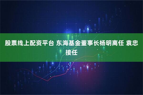 股票线上配资平台 东海基金董事长杨明离任 袁忠接任