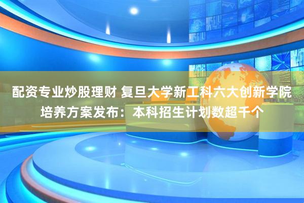 配资专业炒股理财 复旦大学新工科六大创新学院培养方案发布：本科招生计划数超千个