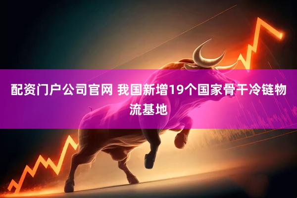 配资门户公司官网 我国新增19个国家骨干冷链物流基地