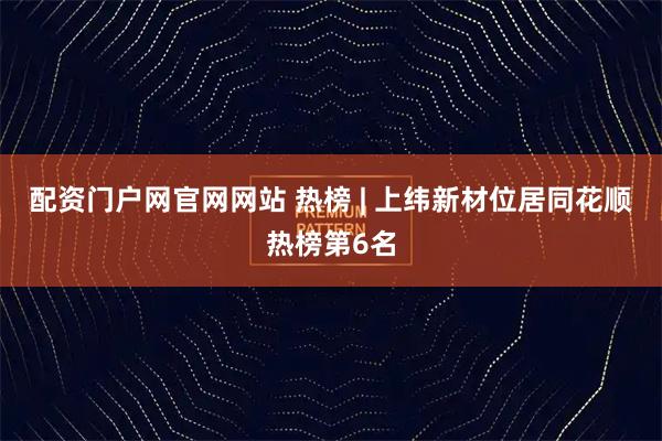配资门户网官网网站 热榜 | 上纬新材位居同花顺热榜第6名