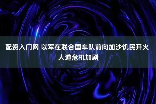 配资入门网 以军在联合国车队前向加沙饥民开火 人道危机加剧
