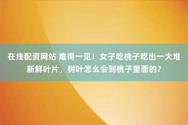 在线配资网站 难得一见！女子吃桃子吃出一大堆新鲜叶片，树叶怎么会到桃子里面的？