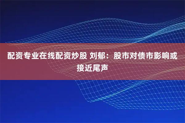 配资专业在线配资炒股 刘郁：股市对债市影响或接近尾声