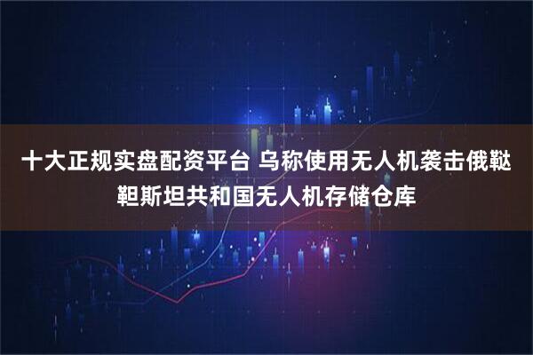 十大正规实盘配资平台 乌称使用无人机袭击俄鞑靼斯坦共和国无人机存储仓库