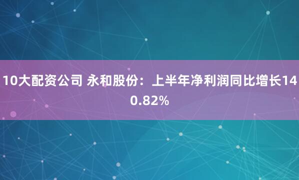 10大配资公司 永和股份：上半年净利润同比增长140.82%