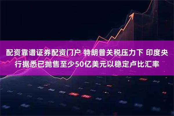 配资靠谱证券配资门户 特朗普关税压力下 印度央行据悉已抛售至少50亿美元以稳定卢比汇率