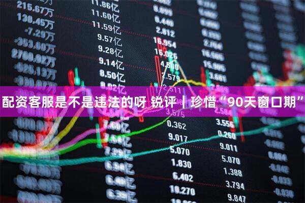 配资客服是不是违法的呀 锐评｜珍惜“90天窗口期”