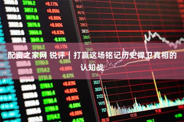配资之家网 锐评｜打赢这场铭记历史捍卫真相的认知战