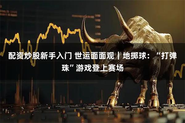 配资炒股新手入门 世运面面观｜地掷球：“打弹珠”游戏登上赛场