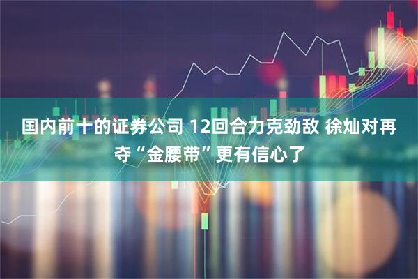 国内前十的证券公司 12回合力克劲敌 徐灿对再夺“金腰带”更有信心了