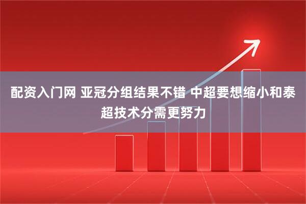 配资入门网 亚冠分组结果不错 中超要想缩小和泰超技术分需更努力