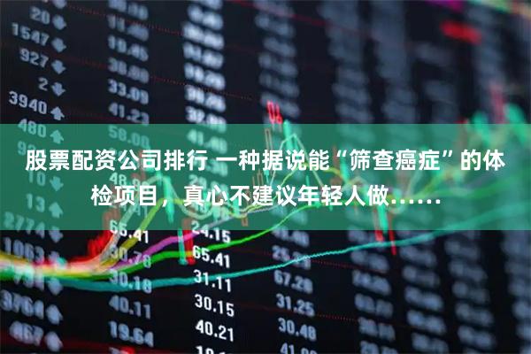 股票配资公司排行 一种据说能“筛查癌症”的体检项目，真心不建议年轻人做……